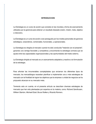 INTRODUCCION
La Estrategia es un curso de acción que consiste en las movidas y forma de acercamiento
utilizados por la gerencia para obtener un resultado deseado (visión, misión, meta, objetivo
o intención).
La Estrategia es un curso de acción a ser perseguido por los niveles personales de gerencia
estratégica, corporativos, comerciales, funcionales, y operacionales.
La Estrategia es dirigida al mercado cuando ha sido conducida "tratando con el presente",
ganando una ventaja favorable y competitiva y encontrando la estrategia correcta que se
ajuste entre las capacidades organizacionales y las oportunidades del medio externo.
La Estrategia dirigida al mercado es un acercamiento adaptativo y reactivo a la formulación
de la estrategia.
Para afrontar las innumerables complejidades que encierran los diferentes tipos de
mercado, los mercadólogos necesitan planificar e implementar una o más estrategias de
mercado con la finalidad de lograr los objetivos que la empresa o unidad de negocios se ha
propuesto alcanzar en su mercado meta.
Teniendo esto en cuenta, en el presente artículo se describen diversas estrategias de
mercado que han sido planteadas por expertos en la materia, como: Richard Sandhusen,
William Stanton, Michael Etzel, Bruce Walker y Ricardo Romero.
 