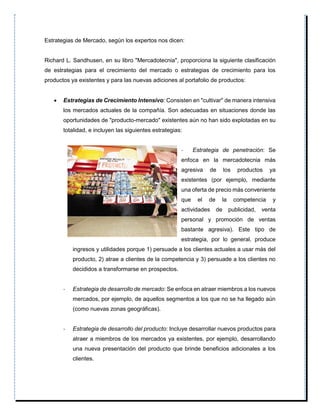 Estrategias de Mercado, según los expertos nos dicen:
Richard L. Sandhusen, en su libro "Mercadotecnia", proporciona la siguiente clasificación
de estrategias para el crecimiento del mercado o estrategias de crecimiento para los
productos ya existentes y para las nuevas adiciones al portafolio de productos:
 Estrategias de Crecimiento Intensivo: Consisten en "cultivar" de manera intensiva
los mercados actuales de la compañía. Son adecuadas en situaciones donde las
oportunidades de "producto-mercado" existentes aún no han sido explotadas en su
totalidad, e incluyen las siguientes estrategias:
- Estrategia de penetración: Se
enfoca en la mercadotecnia más
agresiva de los productos ya
existentes (por ejemplo, mediante
una oferta de precio más conveniente
que el de la competencia y
actividades de publicidad, venta
personal y promoción de ventas
bastante agresiva). Este tipo de
estrategia, por lo general, produce
ingresos y utilidades porque 1) persuade a los clientes actuales a usar más del
producto, 2) atrae a clientes de la competencia y 3) persuade a los clientes no
decididos a transformarse en prospectos.
- Estrategia de desarrollo de mercado: Se enfoca en atraer miembros a los nuevos
mercados, por ejemplo, de aquellos segmentos a los que no se ha llegado aún
(como nuevas zonas geográficas).
- Estrategia de desarrollo del producto: Incluye desarrollar nuevos productos para
atraer a miembros de los mercados ya existentes, por ejemplo, desarrollando
una nueva presentación del producto que brinde beneficios adicionales a los
clientes.
 