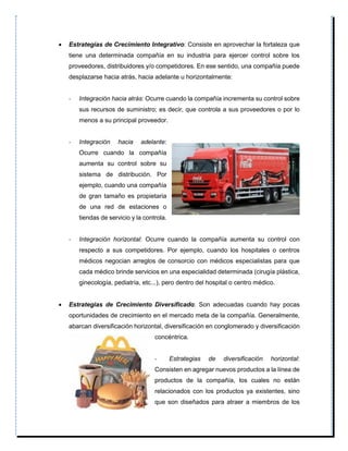  Estrategias de Crecimiento Integrativo: Consiste en aprovechar la fortaleza que
tiene una determinada compañía en su industria para ejercer control sobre los
proveedores, distribuidores y/o competidores. En ese sentido, una compañía puede
desplazarse hacia atrás, hacia adelante u horizontalmente:
- Integración hacia atrás: Ocurre cuando la compañía incrementa su control sobre
sus recursos de suministro; es decir, que controla a sus proveedores o por lo
menos a su principal proveedor.
- Integración hacia adelante:
Ocurre cuando la compañía
aumenta su control sobre su
sistema de distribución. Por
ejemplo, cuando una compañía
de gran tamaño es propietaria
de una red de estaciones o
tiendas de servicio y la controla.
- Integración horizontal: Ocurre cuando la compañía aumenta su control con
respecto a sus competidores. Por ejemplo, cuando los hospitales o centros
médicos negocian arreglos de consorcio con médicos especialistas para que
cada médico brinde servicios en una especialidad determinada (cirugía plástica,
ginecología, pediatría, etc...), pero dentro del hospital o centro médico.
 Estrategias de Crecimiento Diversificado: Son adecuadas cuando hay pocas
oportunidades de crecimiento en el mercado meta de la compañía. Generalmente,
abarcan diversificación horizontal, diversificación en conglomerado y diversificación
concéntrica.
- Estrategias de diversificación horizontal:
Consisten en agregar nuevos productos a la línea de
productos de la compañía, los cuales no están
relacionados con los productos ya existentes, sino
que son diseñados para atraer a miembros de los
 