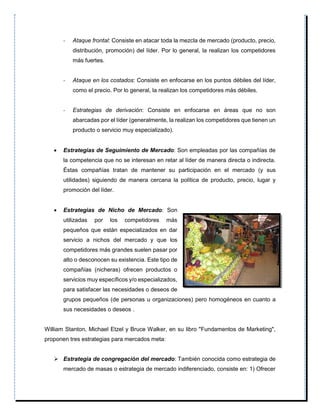- Ataque frontal: Consiste en atacar toda la mezcla de mercado (producto, precio,
distribución, promoción) del líder. Por lo general, la realizan los competidores
más fuertes.
- Ataque en los costados: Consiste en enfocarse en los puntos débiles del líder,
como el precio. Por lo general, la realizan los competidores más débiles.
- Estrategias de derivación: Consiste en enfocarse en áreas que no son
abarcadas por el líder (generalmente, la realizan los competidores que tienen un
producto o servicio muy especializado).
 Estrategias de Seguimiento de Mercado: Son empleadas por las compañías de
la competencia que no se interesan en retar al líder de manera directa o indirecta.
Éstas compañías tratan de mantener su participación en el mercado (y sus
utilidades) siguiendo de manera cercana la política de producto, precio, lugar y
promoción del líder.
 Estrategias de Nicho de Mercado: Son
utilizadas por los competidores más
pequeños que están especializados en dar
servicio a nichos del mercado y que los
competidores más grandes suelen pasar por
alto o desconocen su existencia. Este tipo de
compañías (nicheras) ofrecen productos o
servicios muy específicos y/o especializados,
para satisfacer las necesidades o deseos de
grupos pequeños (de personas u organizaciones) pero homogéneos en cuanto a
sus necesidades o deseos .
William Stanton, Michael Etzel y Bruce Walker, en su libro "Fundamentos de Marketing",
proponen tres estrategias para mercados meta:
 Estrategia de congregación del mercado: También conocida como estrategia de
mercado de masas o estrategia de mercado indiferenciado, consiste en: 1) Ofrecer
 