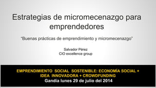 Estrategias de micromecenazgo para 
emprendedores 
“Buenas prácticas de emprendimiento y micromecenazgo” 
Salvador Pérez 
CIO excellence group 
EMPRENDIMIENTO SOCIAL SOSTENIBLE: ECONOMÍA SOCIAL + 
IDEA INNOVADORA + CROWDFUNDING 
Gandía lunes 29 de julio del 2014 
 