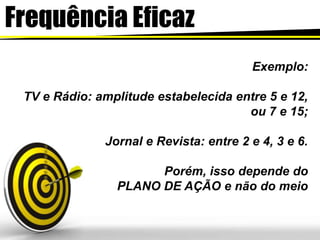 FrequênciaEficazExemplo:TV e Rádio: amplitude estabelecida entre 5 e 12, ou 7 e 15;Jornal e Revista: entre 2 e 4, 3 e 6.Porém, isso depende do PLANO DE AÇÃO e não do meio 