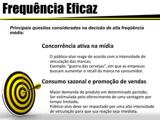 FrequênciaEficazPrincipais quesitos considerados na decisão de alta freqüência média: Concorrência ativa na mídiaO público-alvo reage de acordo com a intensidade de veiculação das marcas;Exemplo: “guerra das cervejas", em que as empresas buscam aumentar o recall da marca no consumidor.Consumo sazonal e promoção de vendasMaior demanda do produto em determinado período;Ser estimulada pelo oferecimento de uma vantagem por tempo limitado;Público-alvo deve ser impactado por uma alta intensidade de veiculação para que sua reação seja imediata.