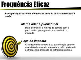 FrequênciaEficazPrincipais quesitos considerados na decisão de baixa freqüência média: Marca líder e público fielDeve-se manter o mínimo de contato com o público-alvo  para garantir sua condição no mercado.Peça de impacto O conteúdo do comercial ou sua duração garante os efeitos de uma alta intensidade, não precisando de frequência. Depende da estratégia utilizada.