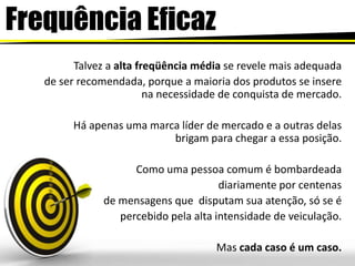 FrequênciaEficazTalvez a alta freqüência média se revele mais adequadade ser recomendada, porque a maioria dos produtos se insere na necessidade de conquista de mercado.Há apenas uma marca líder de mercadoe a outras delas brigam para chegar a essa posição.Como uma pessoa comum é bombardeada diariamente por centenas de mensagens que  disputam sua atenção, só se é percebido pela alta intensidade de veiculação. Mas cada caso é um caso.