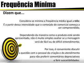 FrequênciaMínimaDizem que...Considera-se mínima a freqüência média igual a três:É a partir dessa intensidade que o conteúdo do comercial começa a ser compreendido;Dependendo da maneira como o produto está sendo apresentado, não é muito simples avaliar se a mensagem será de fácil ou de difícil entendimento; Por isso, é conveniente discutir a questão com o pessoal da criação e do atendimentopara não proferir comentários depreciativose ferir suscetibilidades. 