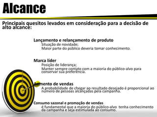 AlcancePrincipais quesitos levados em consideração para a decisão de alto alcance:Lançamento e relançamento de produto Situação de novidade;Maior parte do público deveria tomar conhecimento.Marca líderPosição de liderança;Manter sempre contato com a maioria do público-alvo para conservar sua preferência. Aumento de vendasA probabilidade de chegar ao resultado desejado é proporcional ao número de pessoas alcançadas pela campanha. Consumo sazonal e promoção de vendas é fundamental que a maioria do público-alvo  tenha conhecimento da campanha e seja estimulada ao consumo. 