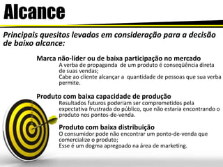 AlcancePrincipais quesitos levados em consideração para a decisão de baixo alcance:Marca não-líder ou de baixa participação no mercadoA verba de propaganda  de um produto é conseqüência direta de suas vendas;Cabe ao cliente alcançar a  quantidade de pessoas que sua verba permite. Produto com baixa capacidade de produçãoResultados futuros poderiam ser comprometidos pela expectativa frustrada do público, que não estaria encontrando o produto nos pontos-de-venda. Produto com baixa distribuiçãoO consumidor pode não encontrar um ponto-de-venda que comercialize o produto;Esse é um dogma apregoado na área de marketing. 