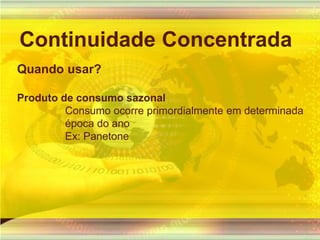 Continuidade ConcentradaQuando usar?Produto de consumo sazonal Consumo ocorre primordialmente em determinada época do ano Ex: Panetone