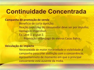 Continuidade ConcentradaCampanha de promoção de vendaBenefício de curta duração;Reação impulsiva do consumidor deve ser por impulso;Vantagem imperdível.Ex: Leve 3, pague 2.Promoçãorelâmpago de eletrosCasas Bahia.Veiculação de impacto Necessidade de maiornotoriedade e visibilidade à campanha para criar distinção com a concorrência,Aproveitamneto de momento em que o principal concorrente está ausente da mídia. 