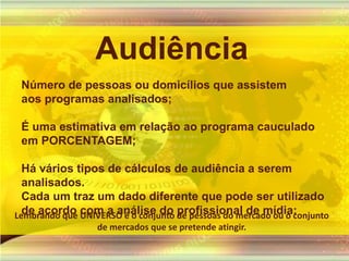 AudiênciaNúmero de pessoas ou domicílios que assistem aos programas analisados;É uma estimativa em relação ao programa cauculado em PORCENTAGEM;Há vários tipos de cálculos de audiência a serem analisados. Cada um traz um dado diferente que pode ser utilizado de acordo com a análise do profissional de mídia:Lembrandoque UNIVERSO é o conjunto de pessoas do mercadoou o conjunto de mercadosque se pretendeatingir.