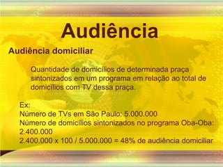 AudiênciaAudiência domiciliarQuantidade de domicílios de determinada praça sintonizados em um programa em relação ao total de domicílios com TV dessa praça.Ex:Número de TVs em São Paulo: 5.000.000Número de domicílios sintonizados no programa Oba-Oba: 2.400.0002.400.000 x 100 / 5.000.000 = 48% de audiência domiciliar
