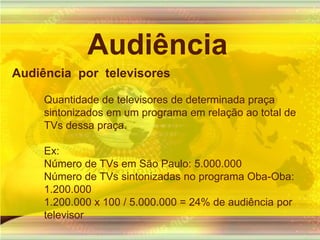 AudiênciaAudiência  por  televisores Quantidade de televisores de determinada praça sintonizados em um programa em relação ao total de TVs dessa praça.Ex:Número de TVs em São Paulo: 5.000.000Número de TVs sintonizadas no programa Oba-Oba: 1.200.0001.200.000 x 100 / 5.000.000 = 24% de audiência por televisor