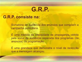 G.R.P.G.R.P. consiste na:Somatória de audiência dos anúncios que compõem a campanha publicitária. É uma medida de intensidade da propaganda, obtida pela soma da audiência esperada dos programas (ou anúncios) da programação. É uma grandeza que demonstra o nível de recepção que a mensagem alcançou.  
