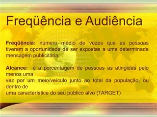 Freqüência e AudiênciaFreqüência: número médio de vezes que as pessoas tiveram a oportunidade de ser expostas a uma determinada mensagem publicitária;Alcance:  é a porcentagem de pessoas as atingidas pelo menos umavez por um meio/veículo junto ao total da população, ou dentro deuma característica do seu público alvo (TARGET)