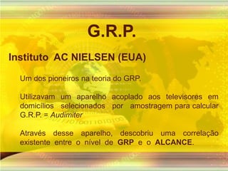G.R.P.Instituto  AC NIELSEN (EUA) Um dos pioneiros na teoria do GRP. Utilizavam um aparelho acoplado aos televisores em domicílios   selecionados   por   amostragem para calcular G.R.P. = AudimiterAtravés desse aparelho, descobriu uma correlação  existente  entre  o  nível  de  GRP  e  o  ALCANCE. 