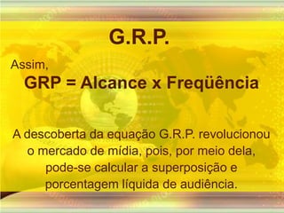 G.R.P.Assim,GRP = Alcance x FreqüênciaA descoberta da equação G.R.P. revolucionou o mercado de mídia, pois, por meio dela, pode-se calcular a superposição e porcentagem líquida de audiência.