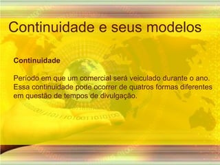Continuidade e seus modelosContinuidade Período em que um comercial será veiculado durante o ano. Essa continuidade pode ocorrer de quatros formas diferentes em questão de tempos de divulgação.