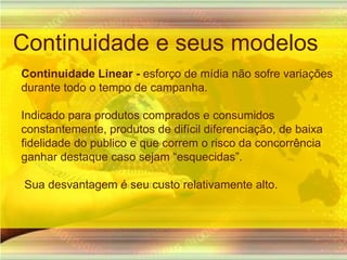 Continuidade e seus modelosContinuidade Linear - esforço de mídianãosofrevariaçõesdurantetodo o tempo de campanha.Indicado para produtos comprados e consumidos constantemente, produtos de difícil diferenciação, de baixa fidelidade do publico e que correm o risco da concorrência ganhar destaque caso sejam “esquecidas”. Sua desvantagem é seu custo relativamente alto.