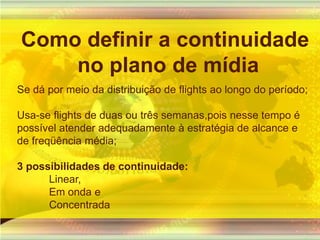 Como definir a continuidade no plano de mídiaSe dá por meio da distribuição de flights ao longo do período;Usa-se flights de duas ou três semanas,pois nesse tempo é possível atender adequadamente à estratégia de alcance e de freqüência média;3 possibilidades de continuidade:Linear,Em onda eConcentrada