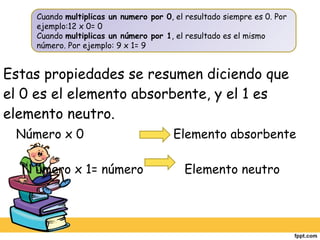 Estas propiedades se resumen diciendo que el 0 es el elemento absorbente, y el 1 es elemento neutro.   Número x 0  Elemento absorbente   N úmero x 1= número  Elemento neutro Cuando  multiplicas un numero por 0 , el resultado siempre es 0. Por ejemplo:12 x 0= 0 Cuando  multiplicas un número por 1 , el resultado es el mismo número. Por ejemplo: 9 x 1= 9 