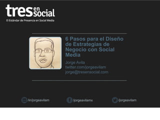 6 Pasos para el Diseño
de Estrategias de
Negocio con Social
Media
Jorge Avila
twitter.com/jorgeavilam
jorge@tresensocial.com

/in/jorgeavilam

/jorgeavilamx

/jorgeavilam

 