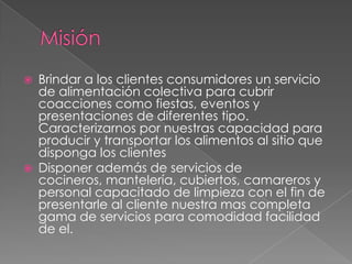    Brindar a los clientes consumidores un servicio
    de alimentación colectiva para cubrir
    coacciones como fiestas, eventos y
    presentaciones de diferentes tipo.
    Caracterizarnos por nuestras capacidad para
    producir y transportar los alimentos al sitio que
    disponga los clientes
   Disponer además de servicios de
    cocineros, mantelería, cubiertos, camareros y
    personal capacitado de limpieza con el fin de
    presentarle al cliente nuestra mas completa
    gama de servicios para comodidad facilidad
    de el.
 