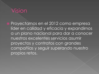    Proyectarnos en el 2012 como empresa
    líder en calidad y eficacia y expandirnos
    a un plano nacional para dar a conocer
    nuestros excelentes servicios asumir
    proyectos y contratos con grandes
    compañías y seguir superando nuestro
    propios retos.
 