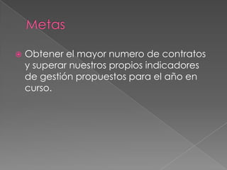    Obtener el mayor numero de contratos
    y superar nuestros propios indicadores
    de gestión propuestos para el año en
    curso.
 