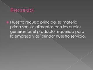    Nuestro recurso principal es materia
    prima son los alimentos con los cuales
    generamos el producto requerido para
    la empresa y así brindar nuestro servicio.
 