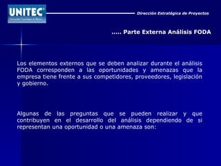 Dirección Estratégica de Proyectos ..... Parte Externa Análisis FODA Los elementos externos que se deben analizar durante el análisis FODA corresponden a las oportunidades y amenazas que la empresa tiene frente a sus competidores, proveedores, legislación y gobierno. Algunas de las preguntas que se pueden realizar y que contribuyen en el desarrollo del análisis dependiendo de si representan una oportunidad o una amenaza son: 