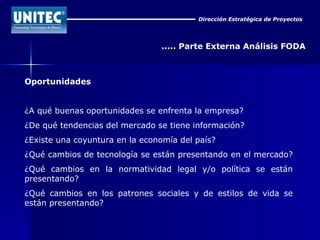 Dirección Estratégica de Proyectos ..... Parte Externa Análisis FODA Oportunidades ¿A qué buenas oportunidades se enfrenta la empresa?  ¿De qué tendencias del mercado se tiene información?  ¿Existe una coyuntura en la economía del país?  ¿Qué cambios de tecnología se están presentando en el mercado?  ¿Qué cambios en la normatividad legal y/o política se están presentando?  ¿Qué cambios en los patrones sociales y de estilos de vida se están presentando? 