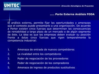Dirección Estratégica de Proyectos ..... Parte Externa Análisis FODA El análisis externo, permite fijar las oportunidades y amenazas que el contexto puede presentarle a una organización. De acuerdo a Porter existen cinco fuerzas que determinan las consecuencias de rentabilidad a largo plazo de un mercado o de algún segmento de éste. La idea es que las empresas deben evaluar su posición frente a éstas cinco fuerzas que rigen temporalmente la competencia industrial: 1. Amenaza de entrada de nuevos competidores  2. La rivalidad entre los competidores  3. Poder de negociación de los proveedores  4. Poder de negociación de los compradores  5. Amenaza de ingreso de productos sustitutivos  