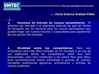 Dirección Estratégica de Proyectos ..... Parte Externa Análisis FODA 1. Amenaza de entrada de nuevos competidores:   El atractivo del mercado o el segmento depende de qué tan fáciles de franquear son las barreras para los nuevos participantes que puedan llegar con nuevos recursos y capacidades para apoderarse de una porción del mercado. 2. Rivalidad entre los competidores:  Para una corporación será más difícil competir en un mercado o en uno de sus segmentos donde los competidores estén muy bien posicionados, sean muy numerosos y los costos fijos sean altos, pues constantemente estará enfrentada a guerras de precios, campañas publicitarias agresivas, promociones y entrada de nuevos productos. 