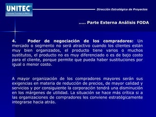 Dirección Estratégica de Proyectos ..... Parte Externa Análisis FODA 4. Poder de negociación de los compradores:  Un mercado o segmento no será atractivo cuando los clientes están muy bien organizados, el producto tiene varios o muchos sustitutos, el producto no es muy diferenciado o es de bajo costo para el cliente, porque permite que pueda haber sustituciones por igual o menor costo. A mayor organización de los compradores mayores serán sus exigencias en materia de reducción de precios, de mayor calidad y servicios y por consiguiente la corporación tendrá una disminución en los márgenes de utilidad. La situación se hace más crítica si a las organizaciones de compradores les conviene estratégicamente integrarse hacia atrás. 