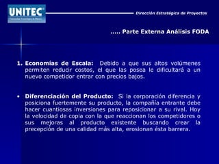 Dirección Estratégica de Proyectos ..... Parte Externa Análisis FODA 1. Economías de Escala:  Debido a que sus altos volúmenes permiten reducir costos, el que las posea le dificultará a un nuevo competidor entrar con precios bajos. Diferenciación del Producto:   Si la corporación diferencia y posiciona fuertemente su producto, la compañía entrante debe hacer cuantiosas inversiones para reposicionar a su rival. Hoy la velocidad de copia con la que reaccionan los competidores o sus mejoras al producto existente buscando crear la precepción de una calidad más alta, erosionan ésta barrera. 