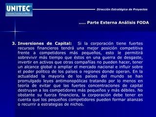 Dirección Estratégica de Proyectos ..... Parte Externa Análisis FODA 3. Inversiones de Capital:   Si la corporación tiene fuertes recursos financieros tendrá una mejor posición competitiva frente a competidores más pequeños, esto le permitirá sobrevivir más tiempo que éstos en una guerra de desgaste, invertir en activos que otras compañías no pueden hacer, tener un alcance global o ampliar el mercado nacional e influir sobre el poder político de los países o regiones donde operan. En la actualidad la mayoría de los países del mundo se han promulgado leyes antimonopólicas tratando por lo menos en teoría de evitar que las fuertes concentraciones de capital destruyan a los competidores más pequeños y más débiles. No obstante su fuerza financiera, la corporación debe tener en cuenta que los pequeños competidores pueden formar alianzas o recurrir a estrategias de nichos.  