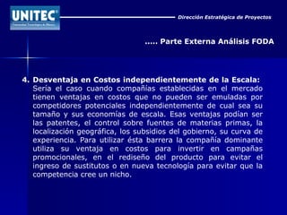 Dirección Estratégica de Proyectos ..... Parte Externa Análisis FODA 4. Desventaja en Costos independientemente de la Escala:   Sería el caso cuando compañías establecidas en el mercado tienen ventajas en costos que no pueden ser emuladas por competidores potenciales independientemente de cual sea su tamaño y sus economías de escala. Esas ventajas podían ser las patentes, el control sobre fuentes de materias primas, la localización geográfica, los subsidios del gobierno, su curva de experiencia. Para utilizar ésta barrera la compañía dominante utiliza su ventaja en costos para invertir en campañas promocionales, en el rediseño del producto para evitar el ingreso de sustitutos o en nueva tecnología para evitar que la competencia cree un nicho. 