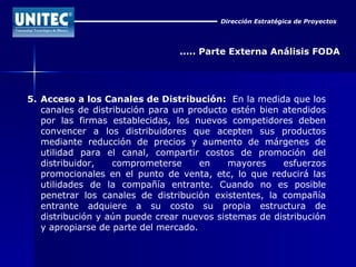 Dirección Estratégica de Proyectos ..... Parte Externa Análisis FODA 5. Acceso a los Canales de Distribución:   En la medida que los canales de distribución para un producto estén bien atendidos por las firmas establecidas, los nuevos competidores deben convencer a los distribuidores que acepten sus productos mediante reducción de precios y aumento de márgenes de utilidad para el canal, compartir costos de promoción del distribuidor, comprometerse en mayores esfuerzos promocionales en el punto de venta, etc, lo que reducirá las utilidades de la compañía entrante. Cuando no es posible penetrar los canales de distribución existentes, la compañía entrante adquiere a su costo su propia estructura de distribución y aún puede crear nuevos sistemas de distribución y apropiarse de parte del mercado. 