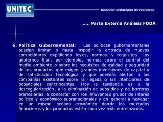 Dirección Estratégica de Proyectos ..... Parte Externa Análisis FODA 6. Política Gubernamental:   Las políticas gubernamentales pueden limitar o hasta impedir la entrada de nuevos competidores expidiendo leyes, normas y requisitos. Los gobiernos fijan, por ejemplo, normas sobre el control del medio ambiente o sobre los requisitos de calidad y seguridad de los productos que exigen grandes inversiones de capital o de sofisticación tecnológica y que además alertan a las compañías existentes sobre la llegada o las intenciones de potenciales contrincantes. Hoy la tendencia es a la desregularización, a la eliminación de subsidios y de barreras arancelarias, a concertar con los influyentes grupos de interés político y económico supranacionales y en general a navegar en un mismo océano económico donde los mercados financieros y los productos están cada vez más entrelazados. 