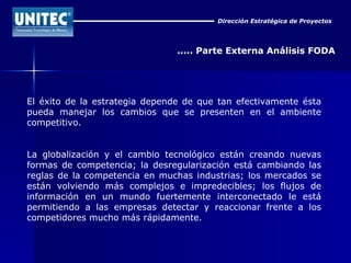 Dirección Estratégica de Proyectos ..... Parte Externa Análisis FODA El éxito de la estrategia depende de que tan efectivamente ésta pueda manejar los cambios que se presenten en el ambiente competitivo. La globalización y el cambio tecnológico están creando nuevas formas de competencia; la desregularización está cambiando las reglas de la competencia en muchas industrias; los mercados se están volviendo más complejos e impredecibles; los flujos de información en un mundo fuertemente interconectado le está permitiendo a las empresas detectar y reaccionar frente a los competidores mucho más rápidamente. 