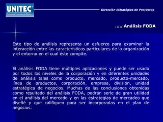 Dirección Estratégica de Proyectos ..... Análisis FODA Este tipo de análisis representa un esfuerzo para examinar la interacción entre las características particulares de la organización y el entorno en el cual éste compite.  El análisis FODA tiene múltiples aplicaciones y puede ser usado por todos los niveles de la corporación y en diferentes unidades de análisis tales como producto, mercado, producto-mercado, línea de productos, corporación, empresa, división, unidad estratégica de negocios. Muchas de las conclusiones obtenidas como resultado del análisis FODA, podrán serle de gran utilidad en el análisis del mercado y en las estrategias de mercadeo que diseñé y que califiquen para ser incorporadas en el plan de negocios. 