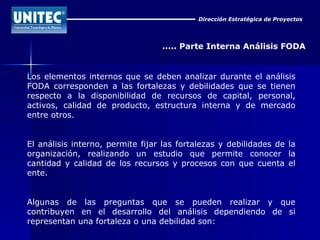 Dirección Estratégica de Proyectos ..... Parte Interna Análisis FODA Los elementos internos que se deben analizar durante el análisis FODA corresponden a las fortalezas y debilidades que se tienen respecto a la disponibilidad de recursos de capital, personal, activos, calidad de producto, estructura interna y de mercado entre otros. El análisis interno, permite fijar las fortalezas y debilidades de la organización, realizando un estudio que permite conocer la cantidad y calidad de los recursos y procesos con que cuenta el ente. Algunas de las preguntas que se pueden realizar y que contribuyen en el desarrollo del análisis dependiendo de si representan una fortaleza o una debilidad son: 
