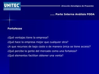 Dirección Estratégica de Proyectos ..... Parte Interna Análisis FODA Fortalezas ¿Qué ventajas tiene la empresa?  ¿Qué hace la empresa mejor que cualquier otra?  ¿A que recursos de bajo costo o de manera única se tiene acceso?  ¿Qué percibe la gente del mercado como una fortaleza?  ¿Qué elementos facilitan obtener una venta?  