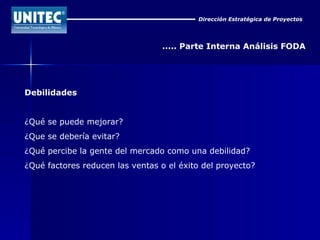 Dirección Estratégica de Proyectos ..... Parte Interna Análisis FODA Debilidades ¿Qué se puede mejorar?  ¿Que se debería evitar?  ¿Qué percibe la gente del mercado como una debilidad?  ¿Qué factores reducen las ventas o el éxito del proyecto?  