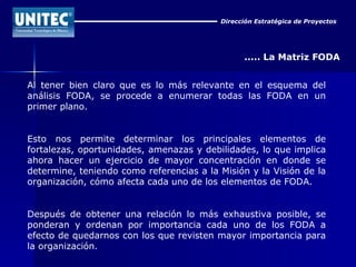 Dirección Estratégica de Proyectos ..... La Matriz FODA Al tener bien claro que es lo más relevante en el esquema del análisis FODA, se procede a enumerar todas las FODA en un primer plano. Esto nos permite determinar los principales elementos de fortalezas, oportunidades, amenazas y debilidades, lo que implica ahora hacer un ejercicio de mayor concentración en donde se determine, teniendo como referencias a la Misión y la Visión de la organización, cómo afecta cada uno de los elementos de FODA. Después de obtener una relación lo más exhaustiva posible, se ponderan y ordenan por importancia cada uno de los FODA a efecto de quedarnos con los que revisten mayor importancia para la organización. 