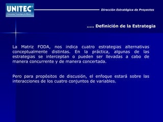 Dirección Estratégica de Proyectos ..... Definición de la Estrategia La Matriz FODA, nos indica cuatro estrategias alternativas conceptualmente distintas. En la práctica, algunas de las estrategias se interceptan o pueden ser llevadas a cabo de manera concurrente y de manera concertada. Pero para propósitos de discusión, el enfoque estará sobre las interacciones de los cuatro conjuntos de variables. 
