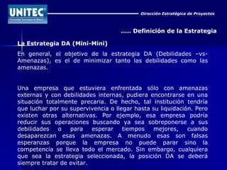 Dirección Estratégica de Proyectos ..... Definición de la Estrategia La Estrategia DA (Mini-Mini) En general, el objetivo de la estrategia DA (Debilidades –vs- Amenazas), es el de minimizar tanto las debilidades como las amenazas. Una empresa que estuviera enfrentada sólo con amenazas externas y con debilidades internas, pudiera encontrarse en una situación totalmente precaria. De hecho, tal institución tendría que luchar por su supervivencia o llegar hasta su liquidación. Pero existen otras alternativas. Por ejemplo, esa empresa podría reducir sus operaciones buscando ya sea sobreponerse a sus debilidades o para esperar tiempos mejores, cuando desaparezcan esas amenazas. A menudo esas son falsas esperanzas porque la empresa no puede parar sino la competencia se lleva todo el mercado. Sin embargo, cualquiera que sea la estrategia seleccionada, la posición DA se deberá siempre tratar de evitar. 