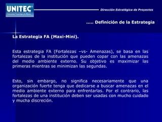Dirección Estratégica de Proyectos ..... Definición de la Estrategia La Estrategia FA (Maxi-Mini). Esta estrategia FA (Fortalezas –vs- Amenazas), se basa en las fortalezas de la institución que pueden copar con las amenazas del medio ambiente externo. Su objetivo es maximizar las primeras mientras se minimizan las segundas. Esto, sin embargo, no significa necesariamente que una organización fuerte tenga que dedicarse a buscar amenazas en el medio ambiente externo para enfrentarlas. Por el contrario, las fortalezas de una institución deben ser usadas con mucho cuidado y mucha discreción. 