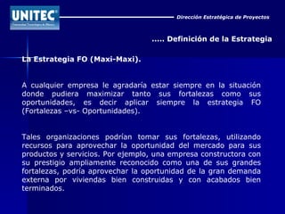 Dirección Estratégica de Proyectos ..... Definición de la Estrategia La Estrategia FO (Maxi-Maxi). A cualquier empresa le agradaría estar siempre en la situación donde pudiera maximizar tanto sus fortalezas como sus oportunidades, es decir aplicar siempre la estrategia FO (Fortalezas –vs- Oportunidades). Tales organizaciones podrían tomar sus fortalezas, utilizando recursos para aprovechar la oportunidad del mercado para sus productos y servicios. Por ejemplo, una empresa constructora con su prestigio ampliamente reconocido como una de sus grandes fortalezas, podría aprovechar la oportunidad de la gran demanda externa por viviendas bien construidas y con acabados bien terminados.  